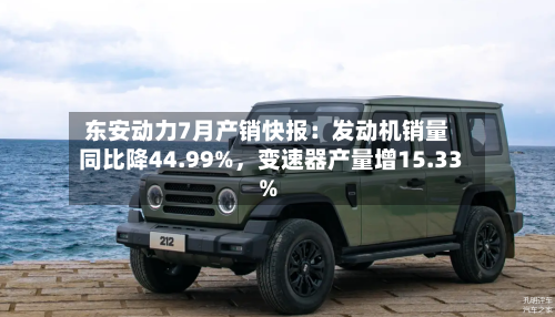 东安动力7月产销快报：发动机销量同比降44.99%，变速器产量增15.33%-第2张图片