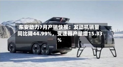 东安动力7月产销快报：发动机销量同比降44.99%，变速器产量增15.33%