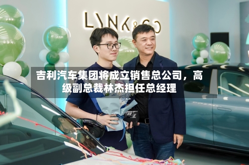 吉利汽车集团将成立销售总公司	，高级副总裁林杰担任总经理-第2张图片