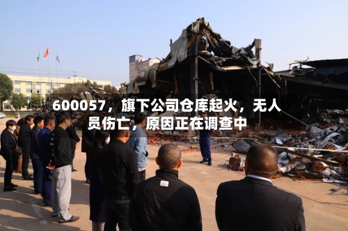 600057	，旗下公司仓库起火，无人员伤亡，原因正在调查中-第3张图片