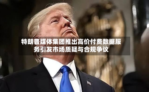 特朗普媒体集团推出高价付费数据服务引发市场质疑与合规争议-第2张图片