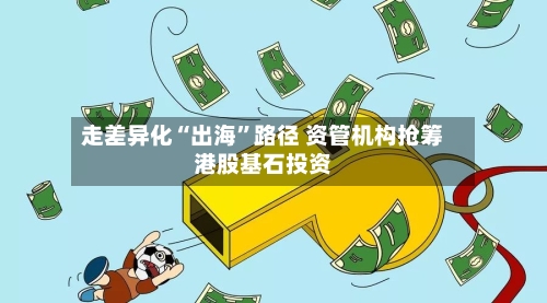 走差异化“出海”路径 资管机构抢筹港股基石投资-第3张图片