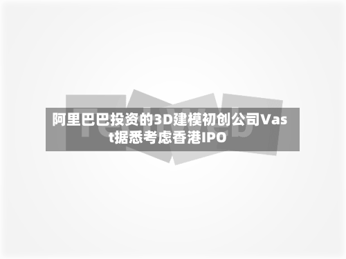 阿里巴巴投资的3D建模初创公司Vast据悉考虑香港IPO-第2张图片