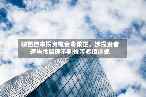 陕西巨丰投资被责令改正，涉投资者适当性管理不到位等多项违规-第2张图片