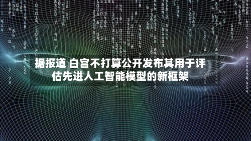 据报道 白宫不打算公开发布其用于评估先进人工智能模型的新框架-第2张图片