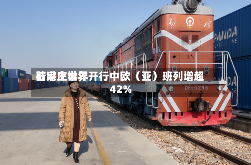 石家庄世界陆港上半年开行中欧（亚）班列增超42%-第2张图片