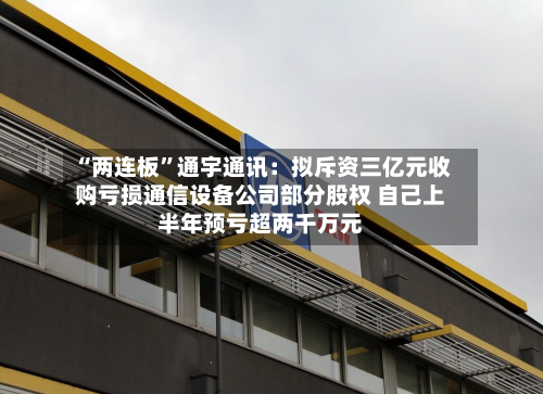 “两连板	”通宇通讯：拟斥资三亿元收购亏损通信设备公司部分股权 自己上半年预亏超两千万元-第2张图片