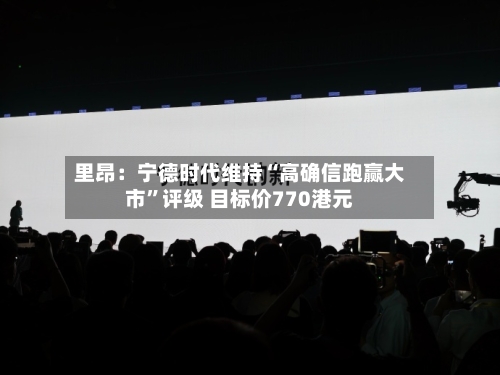 里昂：宁德时代维持“高确信跑赢大市”评级 目标价770港元-第1张图片