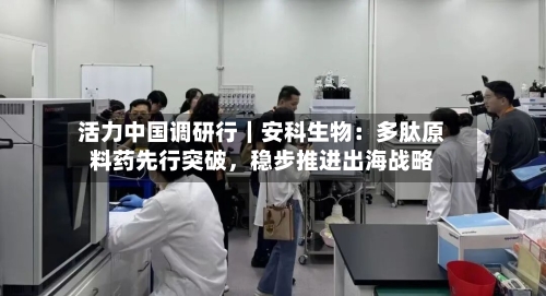 活力中国调研行｜安科生物：多肽原料药先行突破，稳步推进出海战略-第3张图片