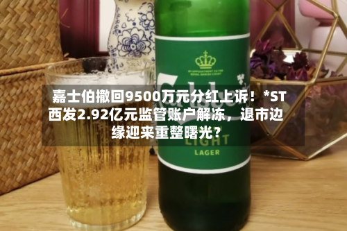 嘉士伯撤回9500万元分红上诉！*ST西发2.92亿元监管账户解冻，退市边缘迎来重整曙光？-第2张图片