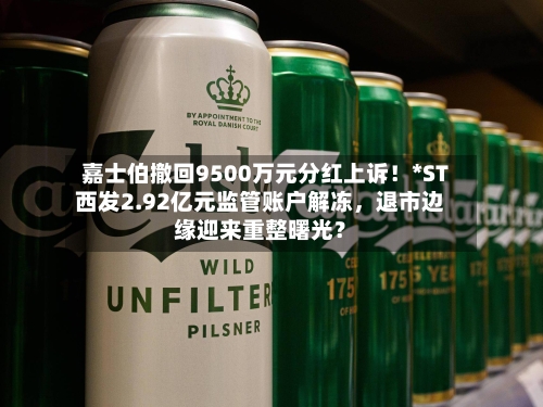 嘉士伯撤回9500万元分红上诉！*ST西发2.92亿元监管账户解冻	，退市边缘迎来重整曙光？-第3张图片