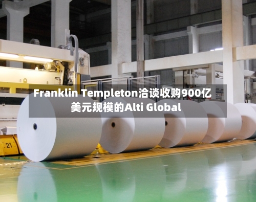 Franklin Templeton洽谈收购900亿美元规模的Alti Global
