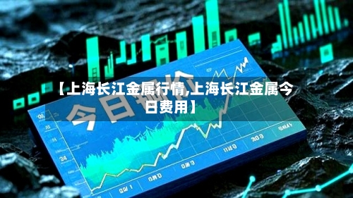 【上海长江金属行情,上海长江金属今日费用】