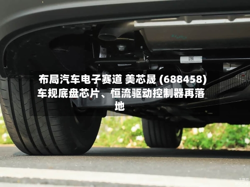布局汽车电子赛道 美芯晟 (688458) 车规底盘芯片	、恒流驱动控制器再落地-第3张图片