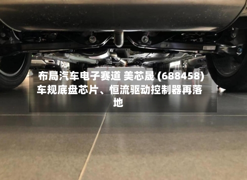 布局汽车电子赛道 美芯晟 (688458) 车规底盘芯片	、恒流驱动控制器再落地-第1张图片