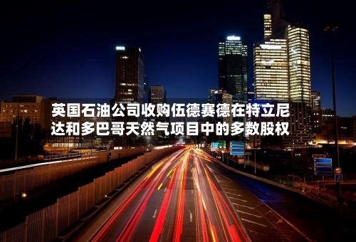 英国石油公司收购伍德赛德在特立尼达和多巴哥天然气项目中的多数股权-第2张图片
