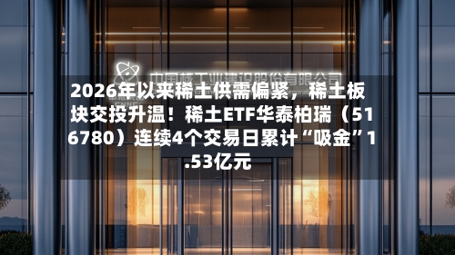 2026年以来稀土供需偏紧	，稀土板块交投升温！稀土ETF华泰柏瑞（516780）连续4个交易日累计“吸金”1.53亿元-第3张图片